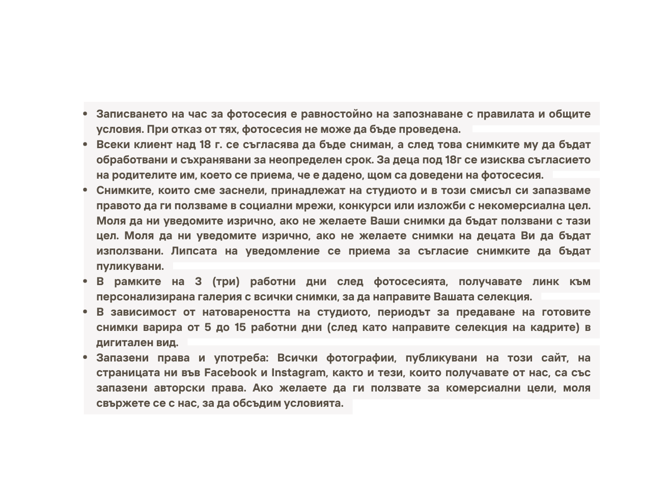 Записването на час за фотосесия е равностойно на запознаване с правилата и общите условия При отказ от тях фотосесия не може да бъде проведена Всеки клиент над 18 г се съгласява да бъде сниман а след това снимките му да бъдат обработвани и съхранявани за неопределен срок За деца под 18г се изисква съгласието на родителите им което се приема че е дадено щом са доведени на фотосесия Снимките които сме заснели принадлежат на студиото и в този смисъл си запазваме правото да ги ползваме в социални мрежи конкурси или изложби с некомерсиална цел Моля да ни уведомите изрично ако не желаете Ваши снимки да бъдат ползвани с тази цел Моля да ни уведомите изрично ако не желаете снимки на децата Ви да бъдат използвани Липсата на уведомление се приема за съгласие снимките да бъдат пуликувани В рамките на 3 три работни дни след фотосесията получавате линк към персонализирана галерия с всички снимки за да направите Вашата селекция В зависимост от натовареността на студиото периодът за предаване на готовите снимки варира от 5 до 15 работни дни след като направите селекция на кадрите в дигитален вид Запазени права и употреба Всички фотографии публикувани на този сайт на страницата ни във Facebook и Instagram както и тези които получавате от нас са със запазени авторски права Ако желаете да ги ползвате за комерсиални цели моля свържете се с нас за да обсъдим условията